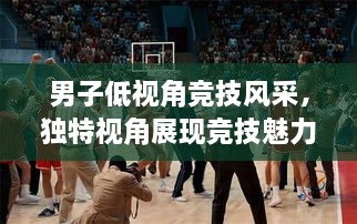 男子低視角競(jìng)技風(fēng)采，獨(dú)特視角展現(xiàn)競(jìng)技魅力，熱血沸騰的比賽瞬間
