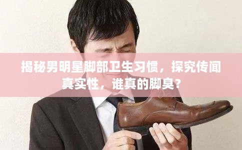 揭秘男明星腳部衛(wèi)生習(xí)慣，探究傳聞?wù)鎸嵭裕l真的腳臭？