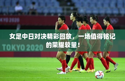 女足中日對(duì)決精彩回放，一場(chǎng)值得銘記的榮耀較量！