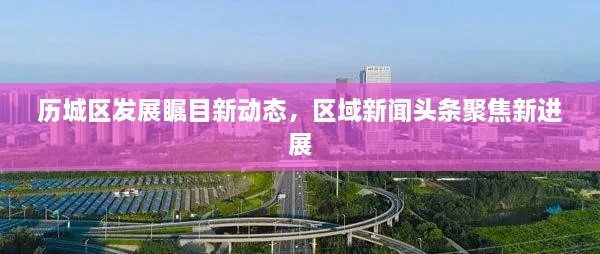 歷城區(qū)發(fā)展矚目新動態(tài)，區(qū)域新聞頭條聚焦新進(jìn)展