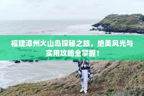 福建漳州火山島探秘之旅，絕美風光與實用攻略全掌握！